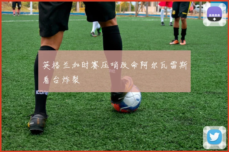 英格兰加时赛压哨改命阿尔瓦雷斯看台炸裂