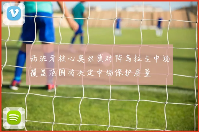 西班牙核心奥尔莫对阵乌拉圭中场覆盖范围将决定中场保护质量