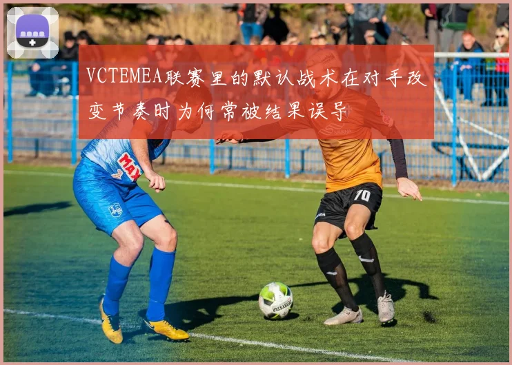 VCTEMEA联赛里的默认战术在对手改变节奏时为何常被结果误导
