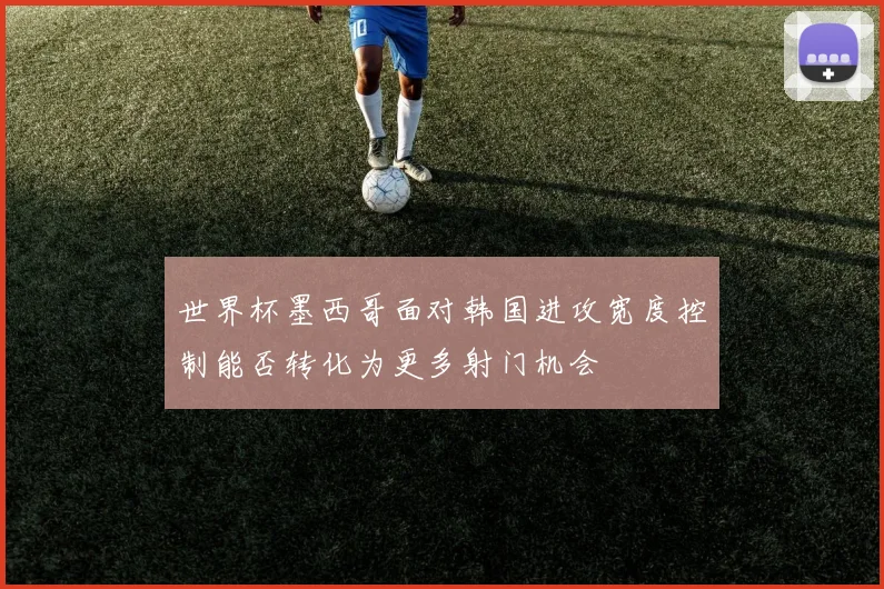 世界杯墨西哥面对韩国进攻宽度控制能否转化为更多射门机会