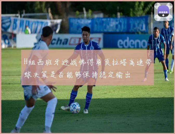 H组西班牙迎战佛得角莫拉塔高速带球决策是否能够保持稳定输出