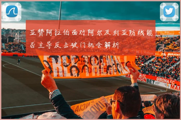 亚赞阿拉伯面对阿尔及利亚防线能否主导反击破门机会解析