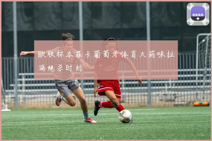 欧联杯本菲卡葡萄牙体育火药味拉满绝杀时刻