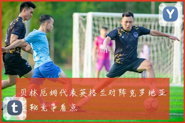 贝林厄姆代表英格兰对阵克罗地亚金靴竞争看点