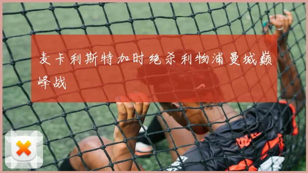 麦卡利斯特加时绝杀利物浦曼城巅峰战