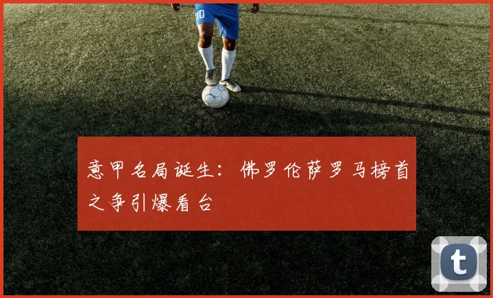 意甲名局诞生：佛罗伦萨罗马榜首之争引爆看台