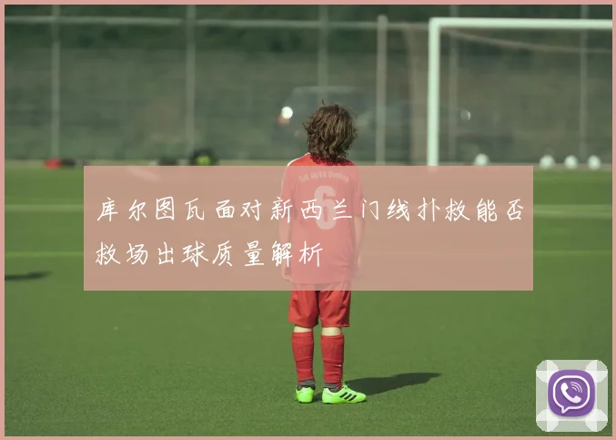 库尔图瓦面对新西兰门线扑救能否救场出球质量解析