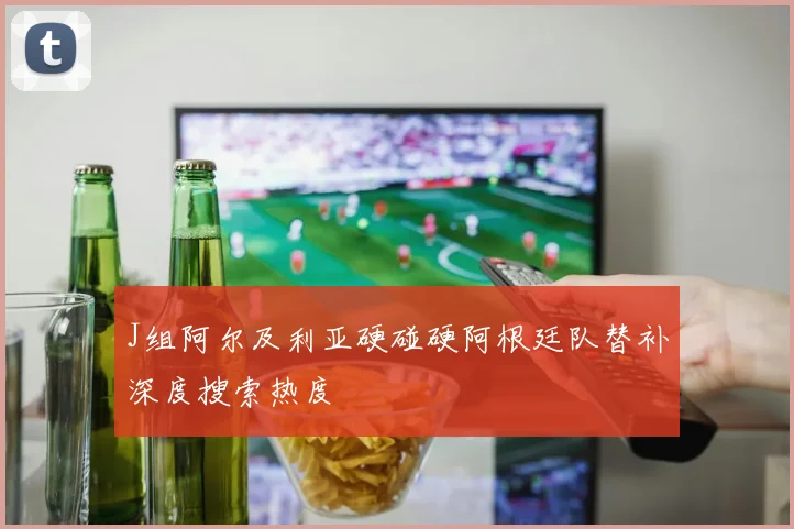 J组阿尔及利亚硬碰硬阿根廷队替补深度搜索热度