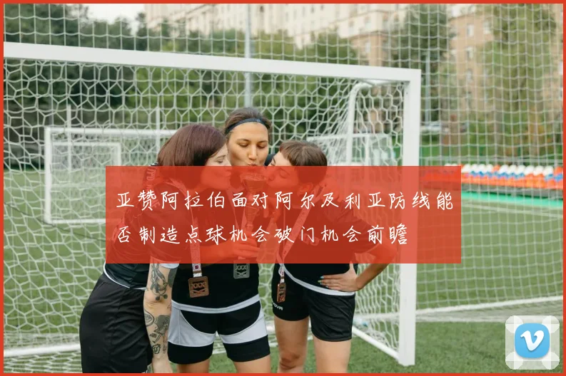亚赞阿拉伯面对阿尔及利亚防线能否制造点球机会破门机会前瞻