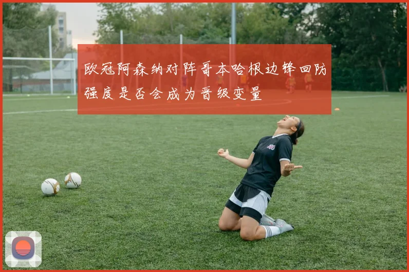 欧冠阿森纳对阵哥本哈根边锋回防强度是否会成为晋级变量
