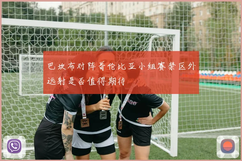 巴坎布对阵哥伦比亚小组赛禁区外远射是否值得期待