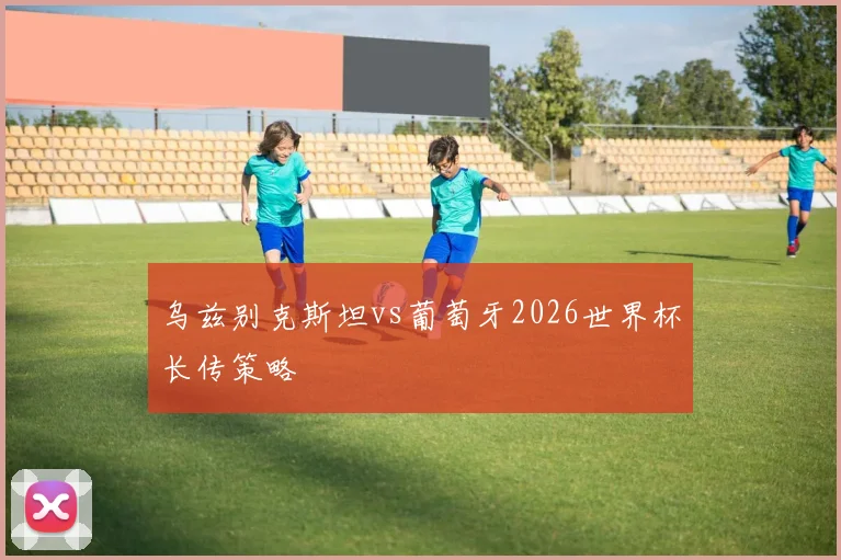 乌兹别克斯坦vs葡萄牙2026世界杯长传策略