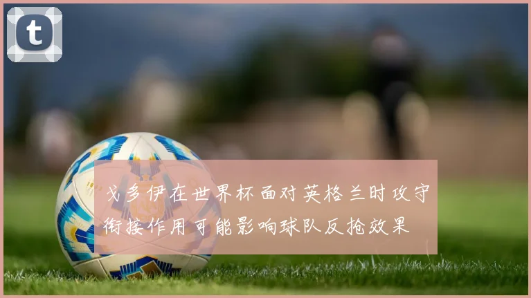 戈多伊在世界杯面对英格兰时攻守衔接作用可能影响球队反抢效果