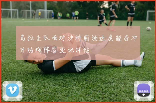 乌拉圭队面对沙特前场速度能否冲开防线阵容变化评估
