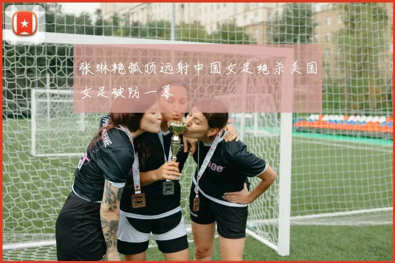 张琳艳弧顶远射中国女足绝杀美国女足破防一幕