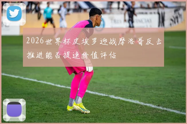 2026世界杯皮埃罗迎战摩洛哥反击推进能否提速价值评估